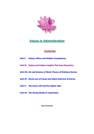 Values in Administration
Contents
Unit I: Values, Ethics and Holistic Competence.
Unit II: Values and Indian insights-The Guna Dynamics.
Unit III: Art and Science of Work-Theory of Nishkam Karma
Unit IV: Moral Law of Cause and effect-Doctrine of Karma
Unit V: The lower self and the Higher Self.
Unit VI: The Giving Model of Inspiration
Back to Title Page
 