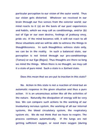 particular perception to our vision of the outer world. Thus
our vision gets distorted. Whatever we received in our
brain through our five senses from the exterior world; our
mind reacts to it (a) on the basis of our past experiences
and habits, which we may call as conditionings, and/or (b)
out of Ego or our own desires, feelings of jealousy envy,
pride etc. If the mind becomes still, it will not react to all
these situations and we will be able to witness the things in
thoughtlessness. In such thoughtless witness state only,
we can be in the reality. In such a balanced state, our
perception is not tinted through our pre-conditionings
(Tamas) or our Ego (Rajas). Thus thoughts are there so long
we mind the things. When there is no thought, we may call
it a state of pure mind. Such a state is a Sattwic state.
Does this mean that we are put to inaction in this state?
No. Action in this state is not a reaction of mind but an
automatic response in the given situation and thus a pure
action. It is an unconscious action like all the activities of
the nature. Naturally the dissipation of energy will be very
low. We can compare such actions to the working of our
involuntary nervous system, the working of all our internal
systems, the blood circulatory system, the respiratory
system etc. We do not think that we have to respire. The
process continues automatically. If the lungs are not
getting sufficient oxygen, or need more oxygen (during
 