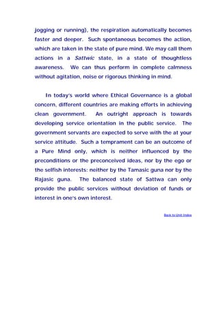 jogging or running), the respiration automatically becomes
faster and deeper. Such spontaneous becomes the action,
which are taken in the state of pure mind. We may call them
actions in a Sattwic state, in a state of thoughtless
awareness. We can thus perform in complete calmness
without agitation, noise or rigorous thinking in mind.
In today’s world where Ethical Governance is a global
concern, different countries are making efforts in achieving
clean government. An outright approach is towards
developing service orientation in the public service. The
government servants are expected to serve with the at your
service attitude. Such a temprament can be an outcome of
a Pure Mind only, which is neither influenced by the
preconditions or the preconceived ideas, nor by the ego or
the selfish interests: neither by the Tamasic guna nor by the
Rajasic guna. The balanced state of Sattwa can only
provide the public services without deviation of funds or
interest in one’s own interest.
Back to Unit Index
 