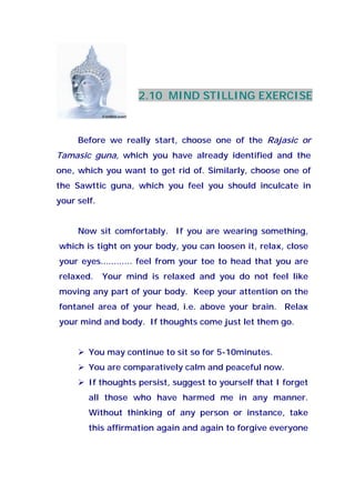 2.10 MIND STILLING EXERCISE
Before we really start, choose one of the Rajasic or
Tamasic guna, which you have already identified and the
one, which you want to get rid of. Similarly, choose one of
the Sawttic guna, which you feel you should inculcate in
your self.
Now sit comfortably. If you are wearing something,
which is tight on your body, you can loosen it, relax, close
your eyes............ feel from your toe to head that you are
relaxed. Your mind is relaxed and you do not feel like
moving any part of your body. Keep your attention on the
fontanel area of your head, i.e. above your brain. Relax
your mind and body. If thoughts come just let them go.
You may continue to sit so for 5-10minutes.
You are comparatively calm and peaceful now.
If thoughts persist, suggest to yourself that I forget
all those who have harmed me in any manner.
Without thinking of any person or instance, take
this affirmation again and again to forgive everyone
 