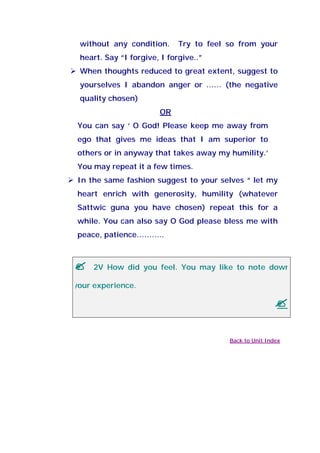 without any condition. Try to feel so from your
heart. Say “I forgive, I forgive..”
When thoughts reduced to great extent, suggest to
yourselves I abandon anger or …… (the negative
quality chosen)
OR
You can say ‘ O God! Please keep me away from
ego that gives me ideas that I am superior to
others or in anyway that takes away my humility.’
You may repeat it a few times.
In the same fashion suggest to your selves “ let my
heart enrich with generosity, humility (whatever
Sattwic guna you have chosen) repeat this for a
while. You can also say O God please bless me with
peace, patience………..
2V How did you feel. You may like to note down
your experience.
Back to Unit Index
 