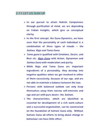 2.11 LET US SUM UP
In our pursuit to attain Holistic Competence
through purification of mind, we are depending
on Indian Insights, which give us conceptual
clarity.
In the first concept, the Guna Dynamics, we have
seen that the personality of each individual is a
combination of three types of moods – the
Sattwa, Rajo and Tamo Guna.
Tamo guna is qualified with Emotions, Desire, and
Rest etc. Rajo Guna with Action, Dynamism and
Sattwa Guna with moderation and purity.
While Rajo and Tamo Guna are important
ingredients of a personality, they develop into
negative qualities when we get involved in either
of them excessively, because of our ego, and are
not able to maintain a balance between the two.
Persons with balanced outlook can only keep
themselves away from narrow self-interests and
ego and act with pure desire- the Sattwic.
The characteristics, which are identified as
essential for development of a rich work-culture
and a successful organization, can be constructed
on the foundation of Sattwic Guna only. Without
Sattwic Guna all efforts to bring about change in
behaviour can have little effect.
 
