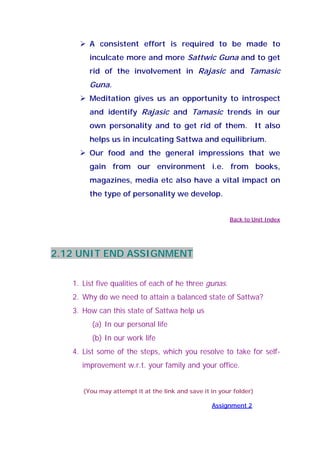 A consistent effort is required to be made to
inculcate more and more Sattwic Guna and to get
rid of the involvement in Rajasic and Tamasic
Guna.
Meditation gives us an opportunity to introspect
and identify Rajasic and Tamasic trends in our
own personality and to get rid of them. It also
helps us in inculcating Sattwa and equilibrium.
Our food and the general impressions that we
gain from our environment i.e. from books,
magazines, media etc also have a vital impact on
the type of personality we develop.
Back to Unit Index
2.12 UNIT END ASSIGNMENT
1. List five qualities of each of he three gunas.
2. Why do we need to attain a balanced state of Sattwa?
3. How can this state of Sattwa help us
(a) In our personal life
(b) In our work life
4. List some of the steps, which you resolve to take for self-
improvement w.r.t. your family and your office.
(You may attempt it at the link and save it in your folder)
Assignment 2
 
