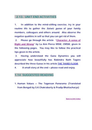 2.13. UNIT END ACTIVITIES
1. In addition to the mind-stilling exercise, try in your
routine life to gather the Satwic gunas of your family
members, colleagues and others around. Also observe the
negative qualities in self so that you can get rid of them.
2. Please go through the article “Character: A sense of
Right and Wrong” by Lu Ann Pierce MSW, CMSW, given in
the following pages. You may like to follow the practical
tips given in the article.
3. Having understood the Guna Dynamics you will
appreciate how beautifully has Rabindra Nath Tagore
described the three Gunas in his article THE THIRD FLOOR.
4. A small story at the end – please read and enjoy.
1.14 SUGGESTED READING
1. Human Values – The Tagorean Panorama (Translated
from Bengali by S.K.Chakraborty & Pradip Bhattacharya)
Back to Unit Index
 