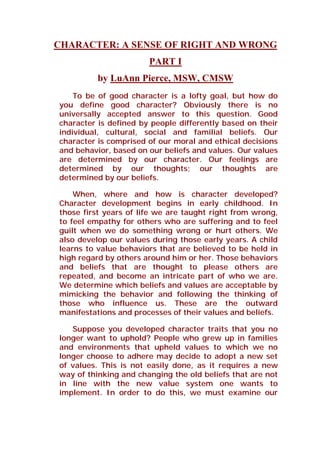 CHARACTER: A SENSE OF RIGHT AND WRONG
PART I
by LuAnn Pierce, MSW, CMSW
To be of good character is a lofty goal, but how do
you define good character? Obviously there is no
universally accepted answer to this question. Good
character is defined by people differently based on their
individual, cultural, social and familial beliefs. Our
character is comprised of our moral and ethical decisions
and behavior, based on our beliefs and values. Our values
are determined by our character. Our feelings are
determined by our thoughts; our thoughts are
determined by our beliefs.
When, where and how is character developed?
Character development begins in early childhood. In
those first years of life we are taught right from wrong,
to feel empathy for others who are suffering and to feel
guilt when we do something wrong or hurt others. We
also develop our values during those early years. A child
learns to value behaviors that are believed to be held in
high regard by others around him or her. Those behaviors
and beliefs that are thought to please others are
repeated, and become an intricate part of who we are.
We determine which beliefs and values are acceptable by
mimicking the behavior and following the thinking of
those who influence us. These are the outward
manifestations and processes of their values and beliefs.
Suppose you developed character traits that you no
longer want to uphold? People who grew up in families
and environments that upheld values to which we no
longer choose to adhere may decide to adopt a new set
of values. This is not easily done, as it requires a new
way of thinking and changing the old beliefs that are not
in line with the new value system one wants to
implement. In order to do this, we must examine our
 