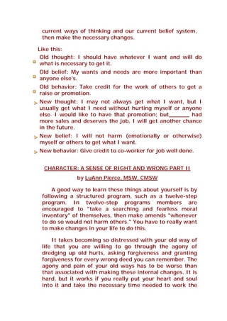 current ways of thinking and our current belief system,
then make the necessary changes.
Like this:
Old thought: I should have whatever I want and will do
what is necessary to get it.
Old belief: My wants and needs are more important than
anyone else's.
Old behavior: Take credit for the work of others to get a
raise or promotion.
New thought: I may not always get what I want, but I
usually get what I need without hurting myself or anyone
else. I would like to have that promotion; but______ had
more sales and deserves the job. I will get another chance
in the future.
New belief: I will not harm (emotionally or otherwise)
myself or others to get what I want.
New behavior: Give credit to co-worker for job well done.
CHARACTER: A SENSE OF RIGHT AND WRONG PART II
by LuAnn Pierce, MSW, CMSW
A good way to learn these things about yourself is by
following a structured program, such as a twelve-step
program. In twelve-step programs members are
encouraged to "take a searching and fearless moral
inventory" of themselves, then make amends "whenever
to do so would not harm others." You have to really want
to make changes in your life to do this.
It takes becoming so distressed with your old way of
life that you are willing to go through the agony of
dredging up old hurts, asking forgiveness and granting
forgiveness for every wrong deed you can remember. The
agony and pain of your old ways has to be worse than
that associated with making these internal changes. It is
hard, but it works if you really put your heart and soul
into it and take the necessary time needed to work the
 