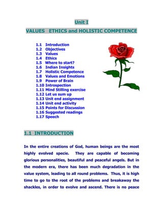 Unit I
VALUES ETHICS and HOLISTIC COMPETENCE
1.1 Introduction
1.2 Objectives
1.3 Values
1.4 Ethics
1.5 Where to start?
1.6 Indian Insights
1.7 Holistic Competence
1.8 Values and Emotions
1.9 Power of Brain
1.10 Introspection
1.11 Mind Stilling exercise
1.12 Let us sum up
1.13 Unit end assignment
1.14 Unit end activity
1.15 Points for Discussion
1.16 Suggested readings
1.17 Speech
1.1 INTRODUCTION
In the entire creations of God, human beings are the most
highly evolved specie. They are capable of becoming
glorious personalities, beautiful and peaceful angels. But in
the modern era, there has been much degradation in the
value system, leading to all round problems. Thus, it is high
time to go to the root of the problems and breakaway the
shackles, in order to evolve and ascend. There is no peace
 