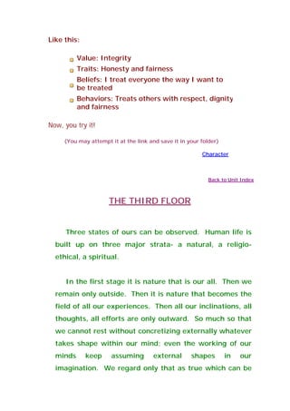 Like this:
Value: Integrity
Traits: Honesty and fairness
Beliefs: I treat everyone the way I want to
be treated
Behaviors: Treats others with respect, dignity
and fairness
Now, you try it!
(You may attempt it at the link and save it in your folder)
Character
Back to Unit Index
THE THIRD FLOOR
Three states of ours can be observed. Human life is
built up on three major strata- a natural, a religio-
ethical, a spiritual.
In the first stage it is nature that is our all. Then we
remain only outside. Then it is nature that becomes the
field of all our experiences. Then all our inclinations, all
thoughts, all efforts are only outward. So much so that
we cannot rest without concretizing externally whatever
takes shape within our mind; even the working of our
minds keep assuming external shapes in our
imagination. We regard only that as true which can be
 