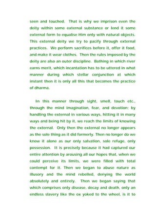 seen and touched. That is why we imprison even the
deity within some external substance or lend it some
external form to equalise Him only with natural objects.
This external deity we try to pacify through external
practices. We perform sacrifices before it, offer it food,
and make it wear clothes. Then the rules imposed by the
deity are also an outer discipline. Bathing in which river
earns merit, which incantation has to be uttered in what
manner during which stellar conjunction at which
instant then it is only all this that becomes the practice
of dharma.
In this manner through sight, smell, touch etc.,
through the mind imagination, fear, and devotion; by
handling the external in various ways, hitting it in many
ways and being hit by it, we reach the limits of knowing
the external. Only then the external no longer appears
as the sole thing as it did formerly. Then no longer do we
know it alone as our only salvation, sole refuge, only
possession. It is precisely because it had captured our
entire attention by arousing all our hopes that, when we
could perceive its limits, we were filled with total
contempt for it. Then we began to abuse nature as
illusory and the mind rebelled, denying the world
absolutely and entirely. Then we began saying that
which comprises only disease, decay and death, only an
endless slavery like the ox yoked to the wheel, is it to
 