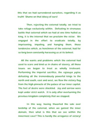 this that we had surrendered ourselves, regarding it as
truth! Shame on that idiocy of ours!
Then, rejecting the external totally, we tried to
take refuge exclusively within. Defeating in strenuous
battle that external which we had at one time hailed as
king, it is the internal that we proclaim the victor. We
engaged in the effort to eradicate totally, by
imprisoning, impaling, and hanging them, those
tendencies which, as henchmen of the external, had for
so long been constantly harassing us at its behest.
All the wants and problems which the external had
used to scare and bind us in chains of slavery, all those
issues we began to treat as wholly irrelevant.
Performing the imperial sacrifice, the rajasuya yajna,
defeating all the tremendously powerful kings to the
north and south, east and west, we flew the victory flag
from the high pinnacle of the palace of our inner capital.
The feet of desire were shackled. Joy and sorrow were
kept under strict watch. It is only after overturning the
previous kingdom completely that we stopped.
In this way, having thwarted the sole over
lordship of the external, when we gained the inner
domain, then what is this that we see within the
innermost cave? This is hardly the arrogance of victory!
 