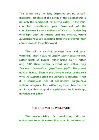 This is not only the fully organized set up of self-
discipline. In place of the bonds of the external this is
not only the bondage of the internal rules. In the calm,
controlled, meditative, pure firmament of the
consciousness I saw a radiance of bliss that is flooding
with light both the internal and the external, whose
auspicious rays are radiating from the profound inner
centre towards the entire world.
Then all the conflict between inner and outer
vanished. Then it was no victory, rather bliss; no war,
rather sport; no division, rather union; no “I”, rather
only “all” then neither without nor within, only
Brahman: tacchubhram joyotisham joytih, the purest
light of lights. Then in the ultimate union of the soul
with the Supreme Spirit the universe is included. Then
it is compassion free of self-interest, forgiveness
without arrogance, love without egotism; then there is
an inseparable integral completeness in knowledge,
devotion and action.
DESIRE, WILL, WELFARE
The responsibility for awakening all our
endeavours to act is vested first of all in the external.
 