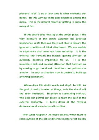 presents itself to us at any time is what enchants our
minds. In this way our mind gets dispersed among the
many. This is the natural means of getting to know the
many at first.
If this desire does not stop at the proper place, if the
very intensity of this desire assumes the greatest
importance in life then our life is not able to discard the
ignorant condition of blind attachment. We are unable
to experience and prove our own authority. It is the
external that remains the master; gaining any sort of
authority becomes impossible for us. It is the
immediate lack and present attraction that harasses us
by making us go round and round from one pettiness to
another. In such a situation man is unable to build up
anything permanent.
Where does this desire reach and stop? In will. As
the goal of desire is external things, so is the aim of will
the inner intentions. Intention is something internal.
Will does not permit our desire to roam the path of the
external randomly. It binds down all the restless
desires around some internal intention.
Then what happens? All those desires, which used to
roam outside at the call of different masters rest quietly
 