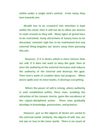 within under a single lord's control. From many they
turn towards one.
Wealth has to be created-if this intention is kept
within the mind, then it will not do to allow our desires
to roam around as they will. Many types of greed have
to be restrained, many attractions of luxury have to be
discarded, constant vigil has to be maintained lest any
external thing beguiles our desire away from pursuing
this aim.
However, if it is desire which is more intense than
our will, if it does not want to obey the goal, then at
once the authority of the external increases and reduces
the authority of the internal and destroys the goal.
Then man's work of creation does not progress. When
desire spills over its inner banks, it destroys everything.
Where the power of will is strong, where authority
is well established within, there man, avoiding the
attraction of the tamasic inertia, gains the excellence of
the rajasic-disciplined action. There man gradually
develops in knowledge, possessions, and prowess.
However, just as the objects of desire are varied in
the external world, similarly, the objects of will, too, are
not one or two in the inner world. There is no count of
 