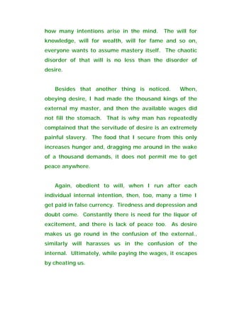 how many intentions arise in the mind. The will for
knowledge, will for wealth, will for fame and so on,
everyone wants to assume mastery itself. The chaotic
disorder of that will is no less than the disorder of
desire.
Besides that another thing is noticed. When,
obeying desire, I had made the thousand kings of the
external my master, and then the available wages did
not fill the stomach. That is why man has repeatedly
complained that the servitude of desire is an extremely
painful slavery. The food that I secure from this only
increases hunger and, dragging me around in the wake
of a thousand demands, it does not permit me to get
peace anywhere.
Again, obedient to will, when I run after each
individual internal intention, then, too, many a time I
get paid in false currency. Tiredness and depression and
doubt come. Constantly there is need for the liquor of
excitement, and there is lack of peace too. As desire
makes us go round in the confusion of the external.,
similarly will harasses us in the confusion of the
internal. Ultimately, while paying the wages, it escapes
by cheating us.
 