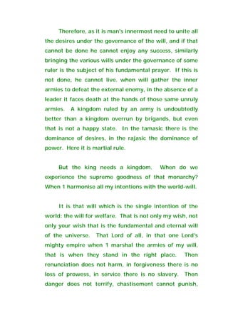 Therefore, as it is man's innermost need to unite all
the desires under the governance of the will, and if that
cannot be done he cannot enjoy any success, similarly
bringing the various wills under the governance of some
ruler is the subject of his fundamental prayer. If this is
not done, he cannot live. when will gather the inner
armies to defeat the external enemy, in the absence of a
leader it faces death at the hands of those same unruly
armies. A kingdom ruled by an army is undoubtedly
better than a kingdom overrun by brigands, but even
that is not a happy state. In the tamasic there is the
dominance of desires, in the rajasic the dominance of
power. Here it is martial rule.
But the king needs a kingdom. When do we
experience the supreme goodness of that monarchy?
When 1 harmonise all my intentions with the world-will.
It is that will which is the single intention of the
world: the will for welfare. That is not only my wish, not
only your wish that is the fundamental and eternal will
of the universe. That Lord of all, in that one Lord's
mighty empire when 1 marshal the armies of my will,
that is when they stand in the right place. Then
renunciation does not harm, in forgiveness there is no
loss of prowess, in service there is no slavery. Then
danger does not terrify, chastisement cannot punish,
 