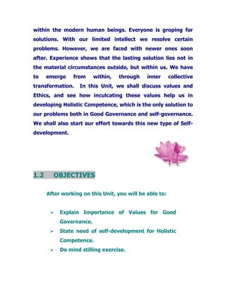 within the modern human beings. Everyone is groping for
solutions. With our limited intellect we resolve certain
problems. However, we are faced with newer ones soon
after. Experience shows that the lasting solution lies not in
the material circumstances outside, but within us. We have
to emerge from within, through inner collective
transformation. In this Unit, we shall discuss values and
Ethics, and see how inculcating these values help us in
developing Holistic Competence, which is the only solution to
our problems both in Good Governance and self-governance.
We shall also start our effort towards this new type of Self-
development.
1.2 OBJECTIVES
After working on this Unit, you will be able to:
Explain Importance of Values for Good
Governance.
State need of self-development for Holistic
Competence.
Do mind stilling exercise.
 