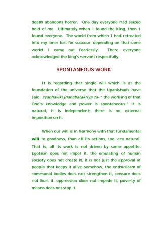death abandons horror. One day everyone had seized
hold of me. Ultimately when 1 found the King, then 1
found everyone. The world from which 1 had retreated
into my inner fort for succour, depending on that same
world 1 came out fearlessly. There everyone
acknowledged the king's servant respectfully.
SPONTANEOUS WORK
It is regarding that single will which is at the
foundation of the universe that the Upanishads have
said: svabhaviki jnanabalakriya ca- “ the working of that
One's knowledge and power is spontaneous." It is
natural, it is independent; there is no external
imposition on it.
When our will is in harmony with that fundamental
willwillwillwill to goodness, than all its actions, too, are natural.
That is, all its work is not driven by some appetite.
Egotism does not impel it, the emulating of human
society does not create it, it is not just the approval of
people that keeps it alive somehow, the enthusiasm of
communal bodies does not strengthen it, censure does
riot hurt it, oppression does not impede it, poverty of
means does not stop it.
 