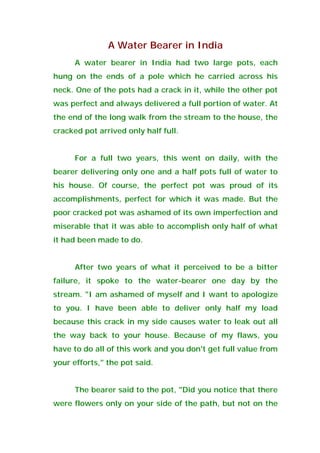 A Water Bearer in India
A water bearer in India had two large pots, each
hung on the ends of a pole which he carried across his
neck. One of the pots had a crack in it, while the other pot
was perfect and always delivered a full portion of water. At
the end of the long walk from the stream to the house, the
cracked pot arrived only half full.
For a full two years, this went on daily, with the
bearer delivering only one and a half pots full of water to
his house. Of course, the perfect pot was proud of its
accomplishments, perfect for which it was made. But the
poor cracked pot was ashamed of its own imperfection and
miserable that it was able to accomplish only half of what
it had been made to do.
After two years of what it perceived to be a bitter
failure, it spoke to the water-bearer one day by the
stream. "I am ashamed of myself and I want to apologize
to you. I have been able to deliver only half my load
because this crack in my side causes water to leak out all
the way back to your house. Because of my flaws, you
have to do all of this work and you don't get full value from
your efforts," the pot said.
The bearer said to the pot, "Did you notice that there
were flowers only on your side of the path, but not on the
 