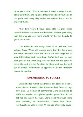 other pot's side? That's because I have always known
about your flaw, and I planted flower seeds on your side of
the path and every day while we walked back, you've
watered them.
"For two years I have been able to pick these
beautiful flowers to decorate the table. Without you being
just the way you are there would not be this beauty to
grace the house.
The moral of the story: each of us has our own
unique flaws. We're all cracked pots, but it's the cracks
and flaws we each have that make our lives together so
very interesting and rewarding. You've just got to take
each person for what they are and look for the good in
them. Blessed are the flexible, for they shall not be bent
out of shape. Remember to appreciate all the different
people in your life.
REMEMBERING TO FORGET
Once labelled “timid as a mouse, but brave as a lion”,
Clara Barton founded the American Red Cross at age
fifty-one. A woman of commitment, she continued to
fulfil her mission through her golden years. She did not
let her age get in her way. Clara went wherever there
was suffering to relieve-after battle, fire, flood,
earthquake or yellow fever. At the age of seventy-seven,
 