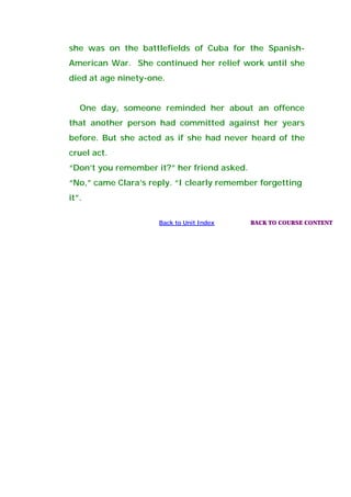 she was on the battlefields of Cuba for the Spanish-
American War. She continued her relief work until she
died at age ninety-one.
One day, someone reminded her about an offence
that another person had committed against her years
before. But she acted as if she had never heard of the
cruel act.
“Don’t you remember it?” her friend asked.
“No,” came Clara’s reply. “I clearly remember forgetting
it”.
Back to Unit Index BACK TO COURSE CONTENT
 
