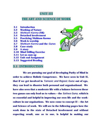 UNIT-III
THE ART AND SCIENCE OF WORK
3.1 Introduction
3.2 Working of Nature
3.3 Nishkam Karma (NK)
3.4 Detached involvement
3.5 Practicing Nishkam Karma
3.6 Work is worship
3.7 Nishkam Karma and the Gunas
3.8 Case study
3.9 A story
3.10 Mind Stilling Exercise
3.11 Let us sum up
3.12 Unit end Assignment
3.13 Suggested Reading
3.1 INTRODUCTION
We are pursuing our goal of developing Purity of Mind in
order to achieve Holistic Competence. We have seen in Unit II,
that if we get involved in Tamasic and Rajasic Guna out of ego,
they can lead to disaster both personal and organisational. We
have also seen that a moderate life with a balance between these
two gunas can only lead us to values – the Sattwa Guna, which is
so essential and helpful in improving our own life and the work-
culture in our orgaisations. We now come to concept II – the Art
and Science of work. We will see in the following pages how the
work done in the state of Detached involvement and without
expecting result, one as to one, is helpful in making our
 