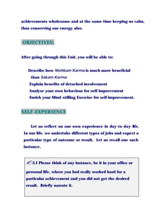 achievements wholesome and at the same time keeping us calm,
thus conserving our energy also.
OBJECTIVES:
After going through this Unit, you will be able to:
Describe how Nishkam Karma is much more beneficial
than Sakam Karma
Explain benefits of detached involvement
Analyse your own behaviour for self-improvement
Enrich your Mind-stilling Exercise for self-improvement.
SELF-EXPERIENCE
Let us reflect on our own experience in day-to-day life.
In our life, we undertake different types of jobs and expect a
particular type of outcome or result. Let us recall one such
instance.
?3.I Please think of any instance, be it in your office or
personal life, where you had really worked hard for a
particular achievement and you did not get the desired
result. Briefly narrate it.
 