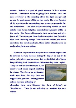 nature. Nature is a part of grand cosmos. It is a master
worker. Continuous action is going on in nature. The sun
rises everyday in the morning offers its light, energy and
power for sustenance of life on this earth. The river flowing
all its way from the mountains gives water, so essential for
our sustenance. The earth keeps revolving around its own
axis to form day and night so essential for regularity of life on
the earth. The flowers blossom in their own glory and give
joy to all. The trees give their shade for comfort and fruits for
food to all the living beings. Same way the breeze, the moon
and stars, the clouds and rain, these entire objects keep on
performing their own action.
We know very well that if any of these natural objects fail
to perform the way they are doing; the impact on our life is
going to be direct and adverse. But we find that all of them
keep offering to all the receivers, whatever they have to give.
They are not bothered for who is the
receiver and never expect anything
in return. They keep on performing
their own duty, the way they are
supposed to perform. Through their
action, they are unfolding or
observing their own Dharma; the ‘Law of being’, or
'Swadharma'. They do not calculate or workout the out-
comes.
 