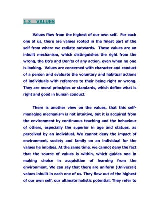 1.3 VALUES
Values flow from the highest of our own self. For each
one of us, there are values rooted in the finest part of the
self from where we radiate outwards. These values are an
inbuilt mechanism, which distinguishes the right from the
wrong, the Do’s and Don’ts of any action, even when no one
is looking. Values are concerned with character and conduct
of a person and evaluate the voluntary and habitual actions
of individuals with reference to their being right or wrong.
They are moral principles or standards, which define what is
right and good in human conduct.
There is another view on the values, that this self-
managing mechanism is not intuitive, but it is acquired from
the environment by continuous teaching and the behaviour
of others, especially the superior in age and statues, as
perceived by an individual. We cannot deny the impact of
environment, society and family on an individual for the
values he imbibes. At the same time, we cannot deny the fact
that the source of values is within, which guides one in
making choice in acquisition of learning from the
environment. We can say that there are uniform (Universal)
values inbuilt in each one of us. They flow out of the highest
of our own self, our ultimate holistic potential. They refer to
 