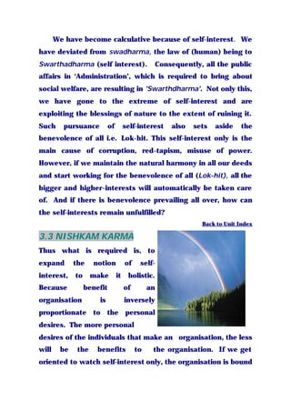 We have become calculative because of self-interest. We
have deviated from swadharma, the law of (human) being to
Swarthadharma (self interest). Consequently, all the public
affairs in ‘Administration’, which is required to bring about
social welfare, are resulting in 'Swarthdharma'. Not only this,
we have gone to the extreme of self-interest and are
exploiting the blessings of nature to the extent of ruining it.
Such pursuance of self-interest also sets aside the
benevolence of all i.e. Lok-hit. This self-interest only is the
main cause of corruption, red-tapism, misuse of power.
However, if we maintain the natural harmony in all our deeds
and start working for the benevolence of all (Lok-hit), all the
bigger and higher-interests will automatically be taken care
of. And if there is benevolence prevailing all over, how can
the self-interests remain unfulfilled?
Back to Unit Index
3.3 NISHKAM KARMA
Thus what is required is, to
expand the notion of self-
interest, to make it holistic.
Because benefit of an
organisation is inversely
proportionate to the personal
desires. The more personal
desires of the individuals that make an organisation, the less
will be the benefits to the organisation. If we get
oriented to watch self-interest only, the organisation is bound
 