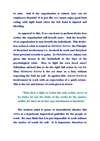 to ruin. And if the organisation is ruined, how can its
employees flourish? It is just like we cannot enjoy good food
eating with right hand when the left hand is injured and
bleeding.
As opposed to this, if we can learn to perform desire-less
action, the organisation will benefit more. And the benefits
of an organisation in turn benefit the individuals. This desire-
less action is what is termed as Nishkam Karma- the Principle
of Detached involvement i.e. involved in work and detached
from personal rewards or gains. In Mahabharata, Arjuna was
given this lesson in the battlefield at the time of his
psychological crisis. How to fight his own loved ones?
Srikrishna advised him to do the right full action in Lok-hit.
Thus Nishkama Karma is the act done as a duty without
expecting the fruit for self. As against this, Sakam Karma is
involvement in work with an expectation of a quick return.
This is the Art and Science of work given in Geeta:
“Thou hest a right to action but only action, never to
its fruits; let not the fruits of thy works be thy motive;
neither let there be in thee any attachment to inactivity”.
The modern mind is prone to immediately dismiss this
sloka as a hopelessly impractical guideline for the people at
work. We may think that it is just impossible to work without
the motive of result for self. It is important, therefore to
 
