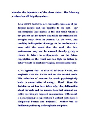 describe the importance of the above sloka. The following
explanation will help the readers:
1. In Sakam Karma we are constantly conscious of the
desired results and the benefits to the self. Our
concentration thus moves to the end result which is
not present but the future. This takes our attention and
energies away, from the present, i.e. the work, thus
resulting in dissipation of energy. As the involvement is
more with the result than the work, the best
performance may not be ensured thereby giving a
chance to failure in achievement. As the future
expectation on the result was too high the failure to
achieve leads to much more agony and dissatisfaction.
2. As against this, in case of Nishkam Karma, the
emphasis is on the Karma and not the desired result.
This reduction of concern for result psychologically
leads to conservation of energy. How? Once the
decision to act has been taken after due deliberation
about the ends and the means, from that moment our
entire energies are focussed on execution. If the result
is not according to expectation; it will not make us feel
completely beaten and hopeless. Neither will its
fulfillment puff us up with euphoria and pride.
 