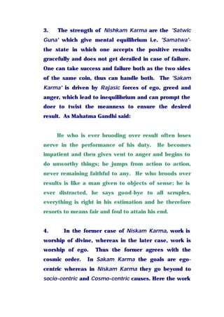 3. The strength of Nishkam Karma are the 'Satwic
Guna' which give mental equilibrium i.e. 'Samatwa'-
the state in which one accepts the positive results
gracefully and does not get derailed in case of failure.
One can take success and failure both as the two sides
of the same coin, thus can handle both. The 'Sakam
Karma' is driven by Rajasic forces of ego, greed and
anger, which lead to inequilibrium and can prompt the
doer to twist the meanness to ensure the desired
result. As Mahatma Gandhi said:
He who is ever brooding over result often loses
nerve in the performance of his duty. He becomes
impatient and then gives vent to anger and begins to
do unworthy things; he jumps from action to action,
never remaining faithful to any. He who broods over
results is like a man given to objects of sense; he is
ever distracted, he says good-bye to all scruples,
everything is right in his estimation and he therefore
resorts to means fair and foul to attain his end.
4. In the former case of Niskam Karma, work is
worship of divine, whereas in the later case, work is
worship of ego. Thus the former agrees with the
cosmic order. In Sakam Karma the goals are ego-
centric whereas in Niskam Karma they go beyond to
socio-centric and Cosmo-centric causes. Here the work
 