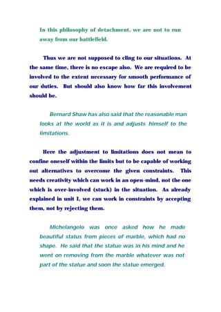 In this philosophy of detachment, we are not to run
away from our battlefield.
Thus we are not supposed to cling to our situations. At
the same time, there is no escape also. We are required to be
involved to the extent necessary for smooth performance of
our duties. But should also know how far this involvement
should be.
Bernard Shaw has also said that the reasonable man
looks at the world as it is and adjusts himself to the
limitations.
Here the adjustment to limitations does not mean to
confine oneself within the limits but to be capable of working
out alternatives to overcome the given constraints. This
needs creativity which can work in an open-mind, not the one
which is over-involved (stuck) in the situation. As already
explained in unit I, we can work in constraints by accepting
them, not by rejecting them.
Michelangelo was once asked how he made
beautiful status from pieces of marble, which had no
shape. He said that the statue was in his mind and he
went on removing from the marble whatever was not
part of the statue and soon the statue emerged.
 