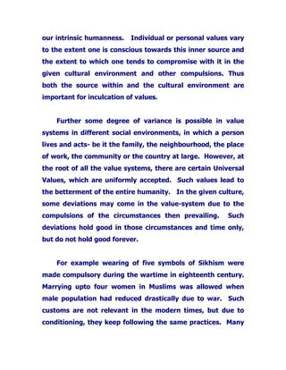 our intrinsic humanness. Individual or personal values vary
to the extent one is conscious towards this inner source and
the extent to which one tends to compromise with it in the
given cultural environment and other compulsions. Thus
both the source within and the cultural environment are
important for inculcation of values.
Further some degree of variance is possible in value
systems in different social environments, in which a person
lives and acts- be it the family, the neighbourhood, the place
of work, the community or the country at large. However, at
the root of all the value systems, there are certain Universal
Values, which are uniformly accepted. Such values lead to
the betterment of the entire humanity. In the given culture,
some deviations may come in the value-system due to the
compulsions of the circumstances then prevailing. Such
deviations hold good in those circumstances and time only,
but do not hold good forever.
For example wearing of five symbols of Sikhism were
made compulsory during the wartime in eighteenth century.
Marrying upto four women in Muslims was allowed when
male population had reduced drastically due to war. Such
customs are not relevant in the modern times, but due to
conditioning, they keep following the same practices. Many
 