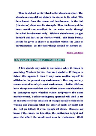 Thus he did not get involved in the shapeless stone. The
shapeless stone did not disturb the statue in his mind. This
detachment from the stone and involvement in the Job
(the statue) alone was his strength. Thus the beauty of the
inner world can manifest in the outer world through
detached involvement only. Without detachment we get
derailed and lost in the chaotic world. This inner beauty
should be given a chance to manifest within the Zone of
our Discretion. Let the other things around not disturb us.
Back to Unit Index
3.5 PRACTICING NISHKAM KARMA
A few doubts may arise in our minds, when it comes to
practicing Nishkam Karma. One such doubt is: if I begin to
follow this approach then I may soon confine myself to
oblivion in the present day environment’. This very anxiety
seems natural in today’s work environment. Indian thinkers
have always stressed that such efforts cannot and should not
be contingent upon whether others reciprocate the same
attitude or not. Such a contingency approach will tend to act
as an obstacle to the initiation of change because each one is
waiting and guessing what the other(s) might or might not
do. Let us initiate it even though all alone. Because we
know if the cause, the intention, the motivation is right and
pure, the effect, the result must also be wholesome. (Unit
 