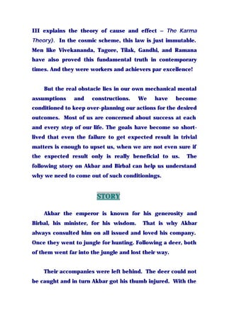 III explains the theory of cause and effect – The Karma
Theory). In the cosmic scheme, this law is just immutable.
Men like Vivekananda, Tagore, Tilak, Gandhi, and Ramana
have also proved this fundamental truth in contemporary
times. And they were workers and achievers par excellence!
But the real obstacle lies in our own mechanical mental
assumptions and constructions. We have become
conditioned to keep over-planning our actions for the desired
outcomes. Most of us are concerned about success at each
and every step of our life. The goals have become so short-
lived that even the failure to get expected result in trivial
matters is enough to upset us, when we are not even sure if
the expected result only is really beneficial to us. The
following story on Akbar and Birbal can help us understand
why we need to come out of such conditionings.
STORY
Akbar the emperor is known for his generosity and
Birbal, his minister, for his wisdom. That is why Akbar
always consulted him on all issued and loved his company.
Once they went to jungle for hunting. Following a deer, both
of them went far into the jungle and lost their way.
Their accompanies were left behind. The deer could not
be caught and in turn Akbar got his thumb injured. With the
 