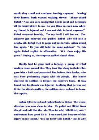 result they could not continue hunting anymore. Leaving
their horses, both started walking slowly. Akbar asked
Birbal, ‘ Now you keep saying that God is great and he brings
all the benevolence to us. Do you think so even now when
my thumb is injured and I am not able to hunt anymore?’
Birbal answered humbly, ‘ Yes my Lord! I still feel so.’ The
emperor got annoyed and pushed Birbal, who fell into a
nearby pit. Birbal tried to come out but in vain. Akbar asked
him again, ‘ Do you still hold the same opinion?’ To this
again Birbal replied in affirmative. “O.K. then enjoy His
grace.’ Saying so, the emperor walked ahead alone.
Hardly had he gone half a furlong, a group of tribal
soldiers came around him. They took him along to their tribe,
gave him a bath and presented him before their leader, who
was busy performing yagna with his people. The leader
directed his soldiers to inspect the captive’s body. It was
found that his thumb was injured. Realising that he was not
fit for the ritual sacrifice, the soldiers were ordered to leave
the captive.
Akbar felt relieved and rushed back to Birbal. The whole
situation was now clear to him. He pulled out Birbal from
the pit and told him the tale. Then he said, ‘ Oh Birbal, now I
understand how great He is! I am saved just because of this
injury on my thumb.’ ‘Yes my Lord!’ said Birbal, ‘ that is why
 