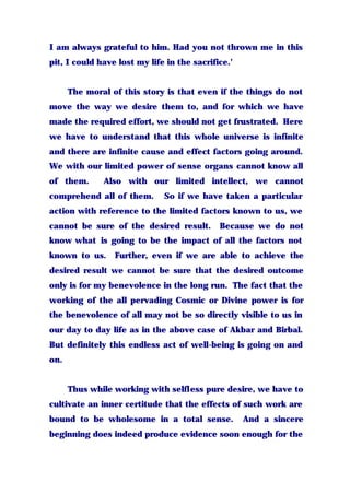 I am always grateful to him. Had you not thrown me in this
pit, I could have lost my life in the sacrifice.’
The moral of this story is that even if the things do not
move the way we desire them to, and for which we have
made the required effort, we should not get frustrated. Here
we have to understand that this whole universe is infinite
and there are infinite cause and effect factors going around.
We with our limited power of sense organs cannot know all
of them. Also with our limited intellect, we cannot
comprehend all of them. So if we have taken a particular
action with reference to the limited factors known to us, we
cannot be sure of the desired result. Because we do not
know what is going to be the impact of all the factors not
known to us. Further, even if we are able to achieve the
desired result we cannot be sure that the desired outcome
only is for my benevolence in the long run. The fact that the
working of the all pervading Cosmic or Divine power is for
the benevolence of all may not be so directly visible to us in
our day to day life as in the above case of Akbar and Birbal.
But definitely this endless act of well-being is going on and
on.
Thus while working with selfless pure desire, we have to
cultivate an inner certitude that the effects of such work are
bound to be wholesome in a total sense. And a sincere
beginning does indeed produce evidence soon enough for the
 