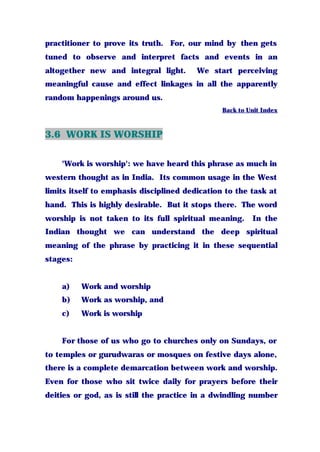 practitioner to prove its truth. For, our mind by then gets
tuned to observe and interpret facts and events in an
altogether new and integral light. We start perceiving
meaningful cause and effect linkages in all the apparently
random happenings around us.
Back to Unit Index
3.6 WORK IS WORSHIP
'Work is worship': we have heard this phrase as much in
western thought as in India. Its common usage in the West
limits itself to emphasis disciplined dedication to the task at
hand. This is highly desirable. But it stops there. The word
worship is not taken to its full spiritual meaning. In the
Indian thought we can understand the deep spiritual
meaning of the phrase by practicing it in these sequential
stages:
a) Work and worship
b) Work as worship, and
c) Work is worship
For those of us who go to churches only on Sundays, or
to temples or gurudwaras or mosques on festive days alone,
there is a complete demarcation between work and worship.
Even for those who sit twice daily for prayers before their
deities or god, as is still the practice in a dwindling number
 
