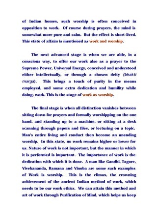 of Indian homes, such worship is often conceived in
opposition to work. Of course during prayers, the mind is
somewhat more pure and calm. But the effect is short-lived.
This state of affairs is mentioned as work and worship.
The next advanced stage is when we are able, in a
conscious way, to offer our work also as a prayer to the
Supreme Power, Universal Energy, conceived and understood
either intellectually, or through a chosen deity (bhakti
marga). This brings a touch of purity in the means
employed, and some extra dedication and humility while
doing, work. This is the stage of work as worship.
The final stage is when all distinction vanishes between
sitting down for prayers and formally worshipping on the one
hand, and standing up to a machine, or sitting at a desk
scanning through papers and files, or lecturing on a topic.
Man's entire living and conduct then become an unending
worship. In this state, no work remains higher or lower for
us. Nature of work is not important, but the manner in which
it is performed is important. The importance of work is the
dedication with which it is done. A man like Gandhi, Tagore,
Vivekananda, Ramana and Vinoba are some such examples
of Work is worship. This is the climax, the crowning
achievement of the ancient Indian method of work, which
needs to be our work ethics. We can attain this method and
art of work through Purification of Mind, which helps us keep
 