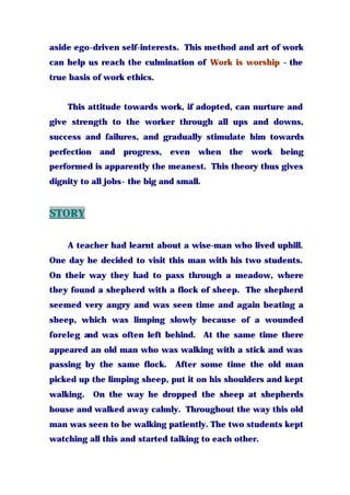 aside ego-driven self-interests. This method and art of work
can help us reach the culmination of Work is worship - the
true basis of work ethics.
This attitude towards work, if adopted, can nurture and
give strength to the worker through all ups and downs,
success and failures, and gradually stimulate him towards
perfection and progress, even when the work being
performed is apparently the meanest. This theory thus gives
dignity to all jobs- the big and small.
STORY
A teacher had learnt about a wise-man who lived uphill.
One day he decided to visit this man with his two students.
On their way they had to pass through a meadow, where
they found a shepherd with a flock of sheep. The shepherd
seemed very angry and was seen time and again beating a
sheep, which was limping slowly because of a wounded
foreleg and was often left behind. At the same time there
appeared an old man who was walking with a stick and was
passing by the same flock. After some time the old man
picked up the limping sheep, put it on his shoulders and kept
walking. On the way he dropped the sheep at shepherds
house and walked away calmly. Throughout the way this old
man was seen to be walking patiently. The two students kept
watching all this and started talking to each other.
 
