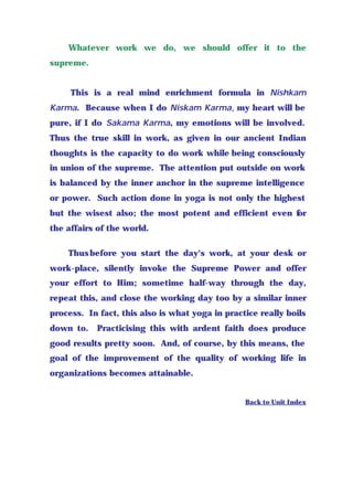 Whatever work we do, we should offer it to the
supreme.
This is a real mind enrichment formula in Nishkam
Karma. Because when I do Niskam Karma, my heart will be
pure, if I do Sakama Karma, my emotions will be involved.
Thus the true skill in work, as given in our ancient Indian
thoughts is the capacity to do work while being consciously
in union of the supreme. The attention put outside on work
is balanced by the inner anchor in the supreme intelligence
or power. Such action done in yoga is not only the highest
but the wisest also; the most potent and efficient even for
the affairs of the world.
Thusbefore you start the day's work, at your desk or
work-place, silently invoke the Supreme Power and offer
your effort to Him; sometime half-way through the day,
repeat this, and close the working day too by a similar inner
process. In fact, this also is what yoga in practice really boils
down to. Practicising this with ardent faith does produce
good results pretty soon. And, of course, by this means, the
goal of the improvement of the quality of working life in
organizations becomes attainable.
Back to Unit Index
 