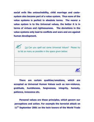 social evils like untouchability, child marriage and caste-
system also become part of a value system. Thus none of the
value systems is perfect in absolute terms. The nearer a
value system is to the Universal values, the better it is in
terms of virtues and righteousness. The deviations in the
value systems only lead to conflicts and wars and are against
human development.
I.A Can you spell out some Universal Values? Please try
to list as many as possible in the space given below:
There are certain qualities/emotions, which are
accepted as Universal Human Values such as non-violence,
gratitude, humbleness, forgiveness, integrity, honesty,
patience, innocence etc.
Personal values are those principles, which govern our
perceptions and action. For example the terrorist attack on
11th
September 2001 on the twin towers of the World Trade
 