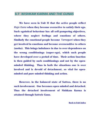 3.7 NISHKAM KARMA AND THE GUNAS
We have seen in Unit II that the active people reflect
Rajo Guna when they become overactive to satisfy their ego.
Such egoistical behaviour has all self-pampering objectives,
where they neglect feelings and emotions of others.
Similarly the emotional people become Tamoguni when they
get involved in emotions and become oversensitive to others
(moha). This brings imbalance in due to over dependence on
the wrong conditionings (super-ego), which such people
have developed over a period of time. Their action/inaction
is then guided by such conditionings and not by the open-
minded thinking. Thus in both the situations one is over
involved and is devoid of detachment, so vital for open-
minded and pure-minded thinking and action.
However, in the balanced state of Sattwa, there is no
such involvement. One becomes open-minded and detached.
Thus the detached involvement of Nishkam Karma is
attained through Sattwic Guna.
Back to Unit Index
 