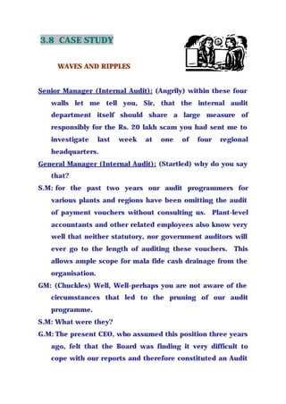3.8 CASE STUDY
WAVES AND RIPPLES
Senior Manager (Internal Audit): (Angrily) within these four
walls let me tell you, Sir, that the internal audit
department itself should share a large measure of
responsibly for the Rs. 20 lakh scam you had sent me to
investigate last week at one of four regional
headquarters.
General Manager (Internal Audit): (Startled) why do you say
that?
S.M: for the past two years our audit programmers for
various plants and regions have been omitting the audit
of payment vouchers without consulting us. Plant-level
accountants and other related employees also know very
well that neither statutory, nor government auditors will
ever go to the length of auditing these vouchers. This
allows ample scope for mala fide cash drainage from the
organisation.
GM: (Chuckles) Well, Well-perhaps you are not aware of the
circumstances that led to the pruning of our audit
programme.
S.M: What were they?
G.M: The present CEO, who assumed this position three years
ago, felt that the Board was finding it very difficult to
cope with our reports and therefore constituted an Audit
 