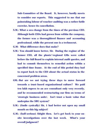 Sub-Committee of the Board. It, however, hardly meets
to consider our reports. This suggested to me that our
painstaking labour of voucher-auditing was a rather futile
exercise, hence its cancellation.
S.M.: What a sea change from the times of the previous CEO.
Although both CEOs had grown from within the company,
the former was a thoroughbred finance and accounting
professional, while the present one is a technocrat.
G.M: What difference does that make?
S.M.: You should know better, Sir. During the regime of the
former CEO, all the plants'/regional GMs were called
before the full Board to explain internal audit queries, and
had to commit themselves to remedial action within a
specified time frame. At the end of this period they had
to report back to the CEO about the actual status in the
concerned problem areas.
GM.: But are we not trying these days to move forward
towards a trust-based organizational culture? We paid
ten lakh rupees to an ace consultant only very recently,
and he recommended restructuring our firm on terms of
'strategic business units'. Isn't trust a basic value that
underpins the SBU system?
S.M.: (Smile cynically) Sir, 1 had better not open my small
mouth on this big subject!
G.M.: (half-serious) Alright then. Let's get back to your on-
site investigations over the last week. What's your
overall judgment?
 