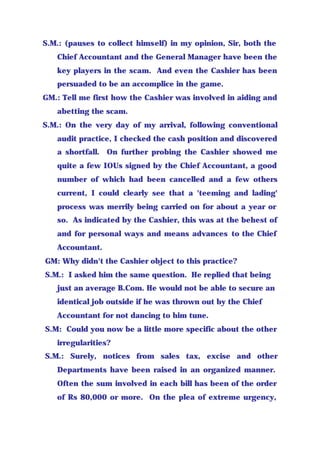 S.M.: (pauses to collect himself) in my opinion, Sir, both the
Chief Accountant and the General Manager have been the
key players in the scam. And even the Cashier has been
persuaded to be an accomplice in the game.
GM.: Tell me first how the Cashier was involved in aiding and
abetting the scam.
S.M.: On the very day of my arrival, following conventional
audit practice, I checked the cash position and discovered
a shortfall. On further probing the Cashier showed me
quite a few IOUs signed by the Chief Accountant, a good
number of which had been cancelled and a few others
current, I could clearly see that a 'teeming and lading'
process was merrily being carried on for about a year or
so. As indicated by the Cashier, this was at the behest of
and for personal ways and means advances to the Chief
Accountant.
GM: Why didn't the Cashier object to this practice?
S.M.: I asked him the same question. He replied that being
just an average B.Com. He would not be able to secure an
identical job outside if he was thrown out by the Chief
Accountant for not dancing to him tune.
S.M: Could you now be a little more specific about the other
irregularities?
S.M.: Surely, notices from sales tax, excise and other
Departments have been raised in an organized manner.
Often the sum involved in each bill has been of the order
of Rs 80,000 or more. On the plea of extreme urgency,
 