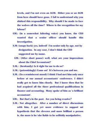 levels, and I'm not even an AGM. Either you or an AGM
from here should have gone. I fail to understand why you
shirked this responsibility. Why should I be made to face
the wolves all the time? Where is the recognition for my
labour?
GM.: (in a somewhat faltering voice) you know, the CEO
wanted that a senior officer should handle this
investigation.
S.M: (snaps back) yes, indeed! I'm senior only by age, not by
designation. In any case, I don’t think the CEO
suggested me by name.
GM.: (After short pause) well, what are your impressions
about the Chief Accountant?
S.M.: (hesitantly) Is it right for me to do so?
G.M.: (patronizingly) Come on! It's between you and me.
S.M.: (In a reminiscent mood) I think I had met him only once
before at our annual accountants' conference. I didn't
really get to know him closely. But I know then that he
had acquired all the three professional qualifications in
finance and accounting. Many spoke of him as 'a brilliant
accountant'.
GM.: But that's in the past. Are you being evasive?
S.M.: Not altogether. After a number of direct discussions
with him, I got yet more evidence to support mt
hypothesis that the cleverer and more brilliant a person
is, the more is he/she liable to be selfishly manipulative.
 