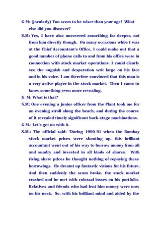G.M: (jocularly) You seem to be wiser than your age! What
else did you discover?
S.M: Yes, I have also uncovered something far deeper, not
from him directly though. On many occasions while I was
at the Chief Accountant's Office, I could make out that a
good number of phone calls to and from his office were in
connection with stock market operations. I could clearly
see the anguish and desperation writ large on his face
and in his voice. I am therefore convinced that this man is
a very active player in the stock market. Then I came to
know something even more revealing.
G. M: What is that?
S.M: One evening a junior officer from the Plant took me for
an evening stroll along the beach, and during the course
of it revealed timely significant back-stage machinations.
G.M.: Let's get on with it.
S.M.: The official said: 'During 1990-91 when the Bombay
stock market prices were shooting up, this brilliant
accountant went out of his way to borrow money from all
and sundry and invested in all kinds of shares. With
rising share prices he thought nothing of repaying these
borrowings. He dreamt up fantastic visions for his future.
And then suddenly the scam broke, the stock market
crashed and he met with colossal losses on his portfolio.
Relatives and friends who had lent him money were now
on his neck. So, with his brilliant mind and aided by the
 