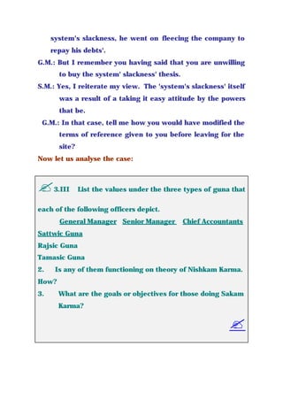 system's slackness, he went on fleecing the company to
repay his debts'.
G.M.: But I remember you having said that you are unwilling
to buy the system' slackness' thesis.
S.M.: Yes, I reiterate my view. The 'system's slackness' itself
was a result of a taking it easy attitude by the powers
that be.
G.M.: In that case, tell me how you would have modified the
terms of reference given to you before leaving for the
site?
Now let us analyse the case:
?3.III List the values under the three types of guna that
each of the following officers depict.
General Manager Senior Manager Chief Accountants
Sattwic Guna
Rajsic Guna
Tamasic Guna
2. Is any of them functioning on theory of Nishkam Karma.
How?
3. What are the goals or objectives for those doing Sakam
Karma?
?
 